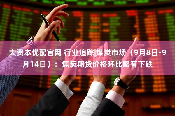大资本优配官网 行业追踪|煤炭市场（9月8日-9月14日）：焦炭期货价格环比略有下跌