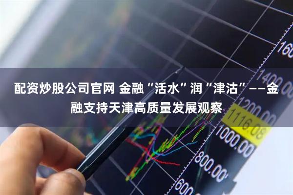 配资炒股公司官网 金融“活水”润“津沽”——金融支持天津高质量发展观察