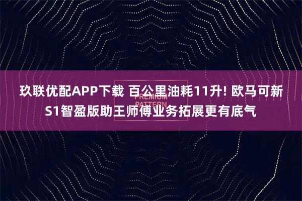 玖联优配APP下载 百公里油耗11升! 欧马可新S1智盈版助王师傅业务拓展更有底气
