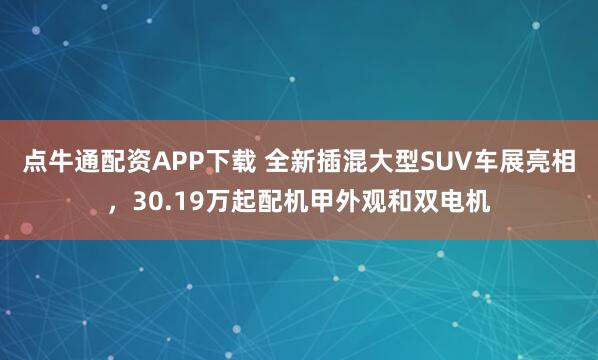 点牛通配资APP下载 全新插混大型SUV车展亮相，30.19万起配机甲外观和双电机