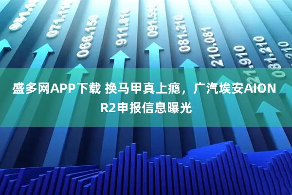 盛多网APP下载 换马甲真上瘾，广汽埃安AION R2申报信息曝光