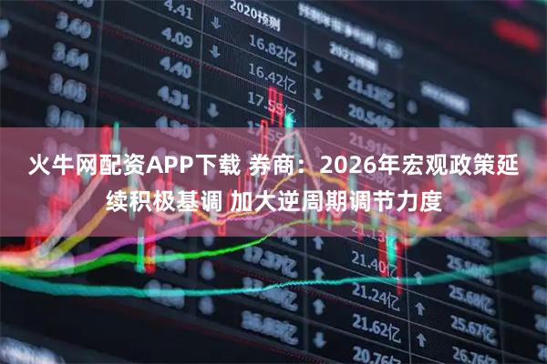 火牛网配资APP下载 券商：2026年宏观政策延续积极基调 加大逆周期调节力度