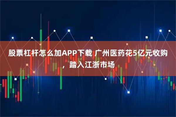 股票杠杆怎么加APP下载 广州医药花5亿元收购，踏入江浙市场