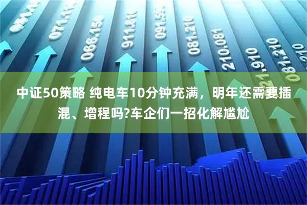 中证50策略 纯电车10分钟充满，明年还需要插混、增程吗?车企们一招化解尴尬