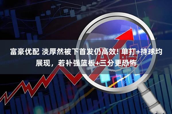富豪优配 淡厚然被下首发仍高效! 单打+持球均展现，若补强篮板+三分更恐怖