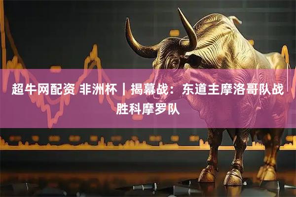超牛网配资 非洲杯｜揭幕战：东道主摩洛哥队战胜科摩罗队