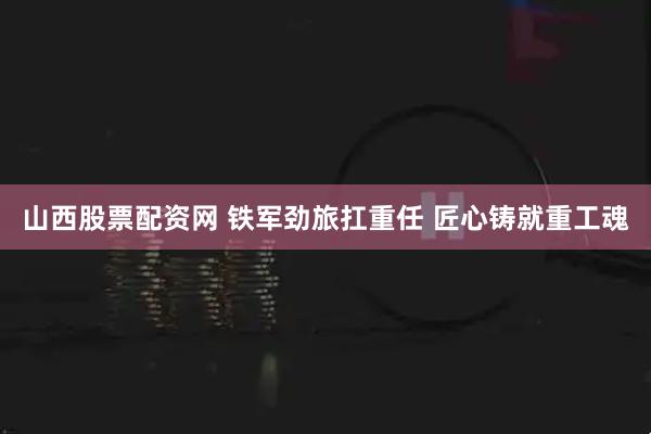 山西股票配资网 铁军劲旅扛重任 匠心铸就重工魂