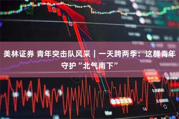 美林证券 青年突击队风采｜一天跨两季：这群青年守护“北气南下”