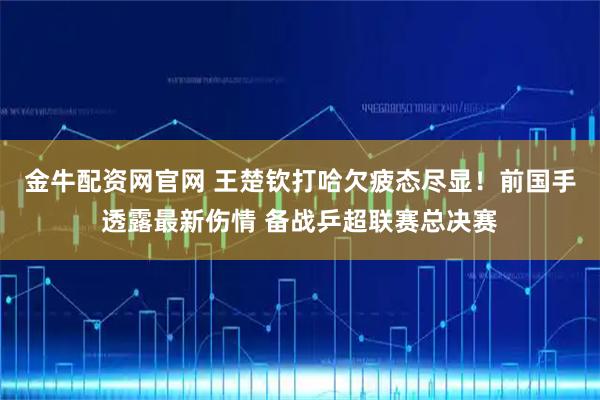 金牛配资网官网 王楚钦打哈欠疲态尽显！前国手透露最新伤情 备战乒超联赛总决赛