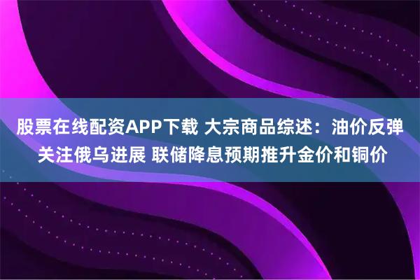 股票在线配资APP下载 大宗商品综述：油价反弹 关注俄乌进展 联储降息预期推升金价和铜价