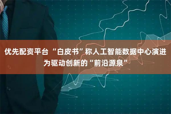 优先配资平台 “白皮书”称人工智能数据中心演进为驱动创新的“前沿源泉”