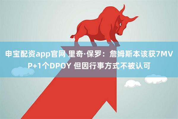 申宝配资app官网 里奇·保罗：詹姆斯本该获7MVP+1个DPOY 但因行事方式不被认可