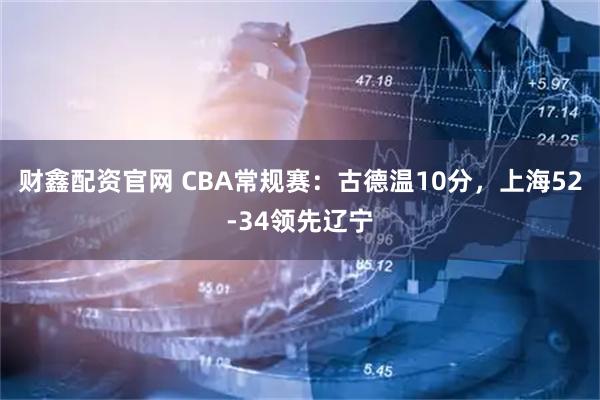 财鑫配资官网 CBA常规赛：古德温10分，上海52-34领先辽宁