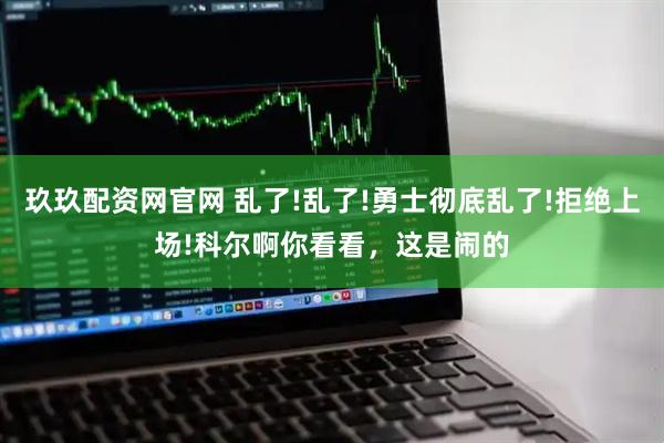 玖玖配资网官网 乱了!乱了!勇士彻底乱了!拒绝上场!科尔啊你看看，这是闹的