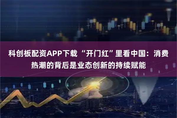 科创板配资APP下载 “开门红”里看中国：消费热潮的背后是业态创新的持续赋能