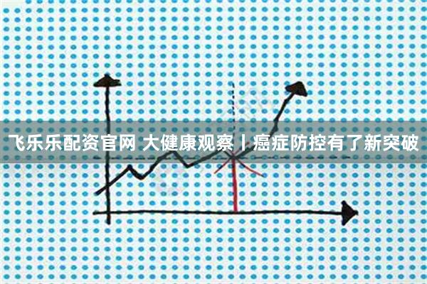 飞乐乐配资官网 大健康观察丨癌症防控有了新突破