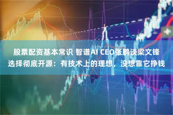 股票配资基本常识 智谱AI CEO张鹏谈梁文锋选择彻底开源：有技术上的理想，没想靠它挣钱
