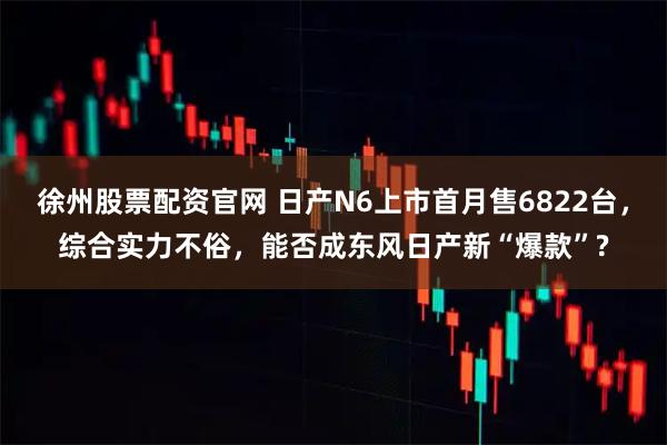 徐州股票配资官网 日产N6上市首月售6822台，综合实力不俗，能否成东风日产新“爆款”?