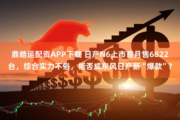 鼎皓运配资APP下载 日产N6上市首月售6822台，综合实力不俗，能否成东风日产新“爆款”?