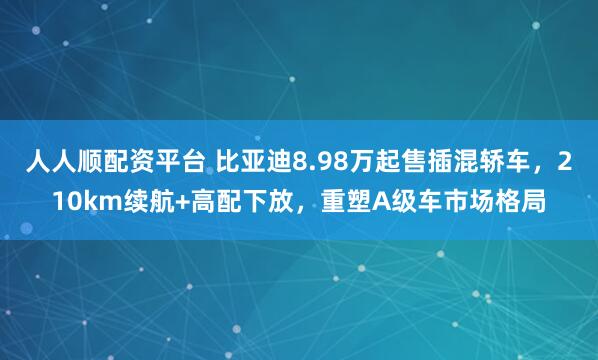 人人顺配资平台 比亚迪8.98万起售插混轿车，210km续航+高配下放，重塑A级车市场格局