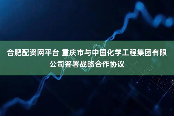 合肥配资网平台 重庆市与中国化学工程集团有限公司签署战略合作协议