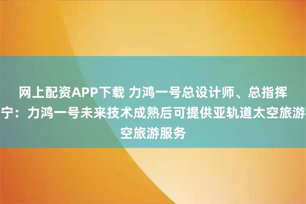 网上配资APP下载 力鸿一号总设计师、总指挥史晓宁：力鸿一号未来技术成熟后可提供亚轨道太空旅游服务