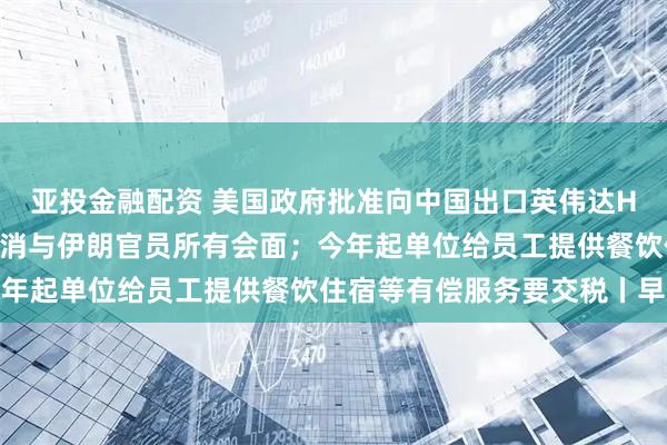 亚投金融配资 美国政府批准向中国出口英伟达H200芯片；特朗普称取消与伊朗官员所有会面；今年起单位给员工提供餐饮住宿等有偿服务要交税丨早报