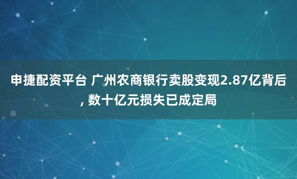 申捷配资平台 广州农商银行卖股变现2.87亿背后, 数十亿元损失已成定局