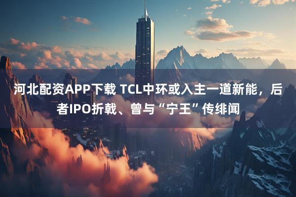 河北配资APP下载 TCL中环或入主一道新能，后者IPO折戟、曾与“宁王”传绯闻