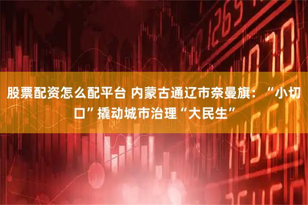 股票配资怎么配平台 内蒙古通辽市奈曼旗：“小切口”撬动城市治理“大民生”