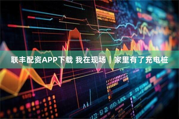 联丰配资APP下载 我在现场｜家里有了充电桩
