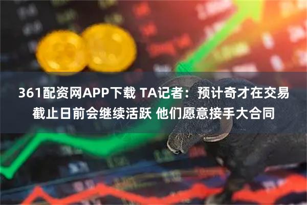 361配资网APP下载 TA记者：预计奇才在交易截止日前会继续活跃 他们愿意接手大合同