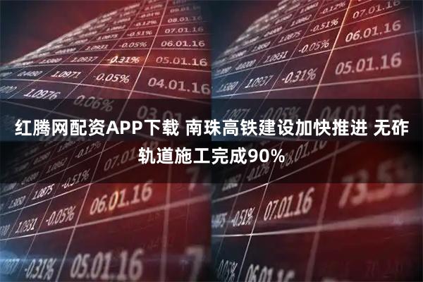 红腾网配资APP下载 南珠高铁建设加快推进 无砟轨道施工完成90%