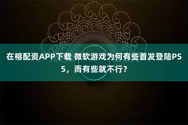 在榕配资APP下载 微软游戏为何有些首发登陆PS5，而有些就不行？