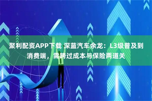 聚利配资APP下载 深蓝汽车余龙：L3级普及到消费端，需跨过成本与保险两道关