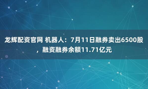 龙辉配资官网 机器人：7月11日融券卖出6500股，融资融券余额11.71亿元