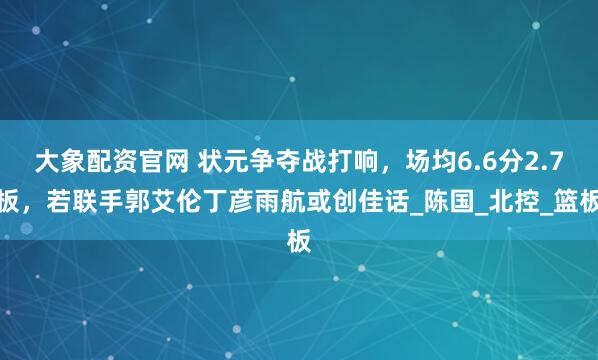 大象配资官网 状元争夺战打响，场均6.6分2.7板，若联手郭艾伦丁彦雨航或创佳话_陈国_北控_篮板