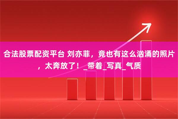 合法股票配资平台 刘亦菲，竟也有这么汹涌的照片，太奔放了！_带着_写真_气质