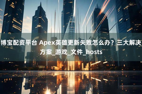 博宝配资平台 Apex英雄更新失败怎么办？三大解决方案_游戏_文件_hosts