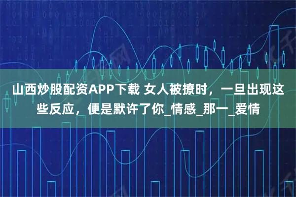 山西炒股配资APP下载 女人被撩时，一旦出现这些反应，便是默许了你_情感_那一_爱情