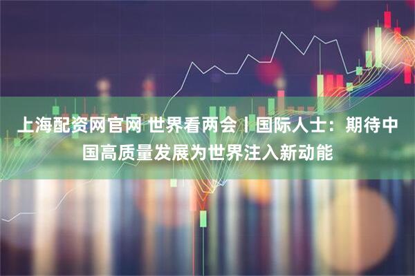 上海配资网官网 世界看两会丨国际人士：期待中国高质量发展为世界注入新动能