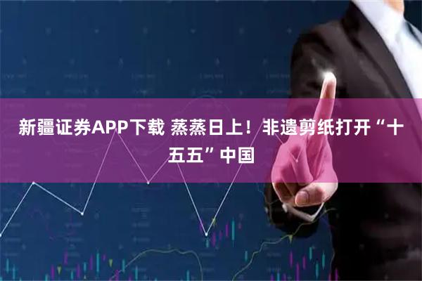 新疆证券APP下载 蒸蒸日上！非遗剪纸打开“十五五”中国