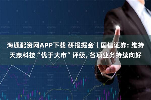 海通配资网APP下载 研报掘金丨国信证券: 维持天奈科技“优于大市”评级, 各项业务持续向好
