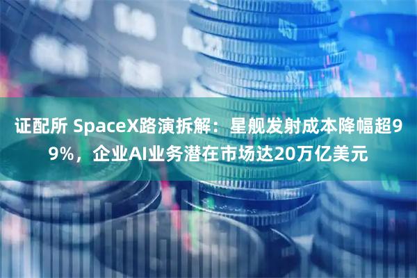 证配所 SpaceX路演拆解：星舰发射成本降幅超99%，企业AI业务潜在市场达20万亿美元