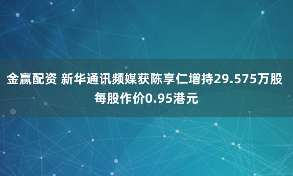 金赢配资 新华通讯频媒获陈享仁增持29.575万股 每股作价0.95港元
